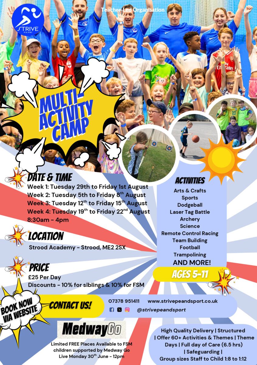 This picture is a promotional poster for a "Multi-Activity Camp" organized by "STRIVE Sport & Organisation". The poster includes: Images: Several photos showing children and adults participating in various activities, suggesting a fun and active environment. Title: "MULTI-ACTIVITY CAMP" prominently displayed in a comic-book style bubble. Date & Time: Details for four weeks of camp in late July and August, from 8:30 am - 4 pm daily. Location: Leigh Academy Strood – Strood, ME2 2SX. Price: £25 per day, with discounts for siblings and those eligible for Free School Meals (FSM). Activities: A list of diverse activities including Arts & Crafts, Sports, Dodgeball, Laser Tag Battle, Archery, Science, Remote Control Racing, Team Building, Football, Trampolining, and more. Ages: The camp is for "AGES 5-11". Contact Information: A "CONTACT US!" section with a phone number (07378 951411), website (www.striveandsport.co.uk), and social media handles (@striveandsport). MedwayGo Partnership: Information about limited FREE places available for FSM children supported by MedwayGo, with Live Monday 30th June - 12pm. Camp Features: Highlights such as "High Quality Delivery | Structured | Offer 60+ Activities & Themes | Theme Days | Full day of Care (6.5 hrs) | Safeguarding | Group sizes Staff to Child 1:8 to 1:12". Call to Action: "BOOK NOW VIA WEBSITE".